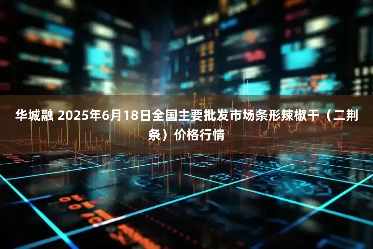 华城融 2025年6月18日全国主要批发市场条形辣椒干（二荆条）价格行情