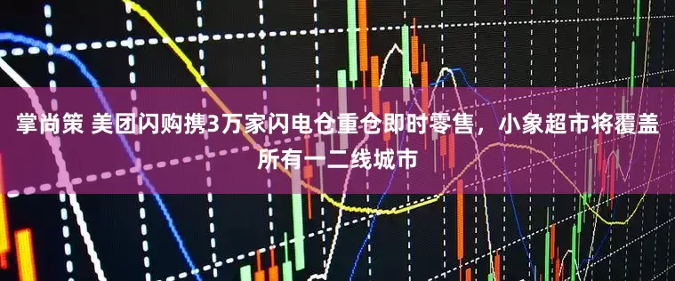 掌尚策 美团闪购携3万家闪电仓重仓即时零售，小象超市将覆盖所有一二线城市