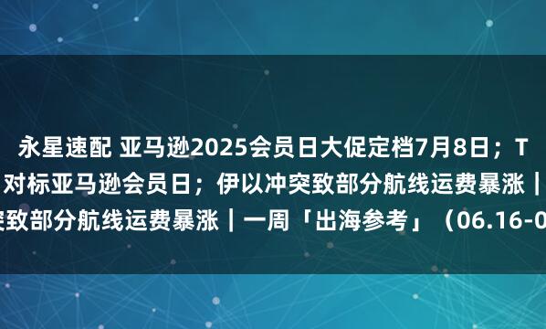 永星速配 亚马逊2025会员日大促定档7月8日；Temu推“Temu Week”对标亚马逊会员日；伊以冲突致部分航线运费暴涨｜一周「出海参考」（06.16-06.22）