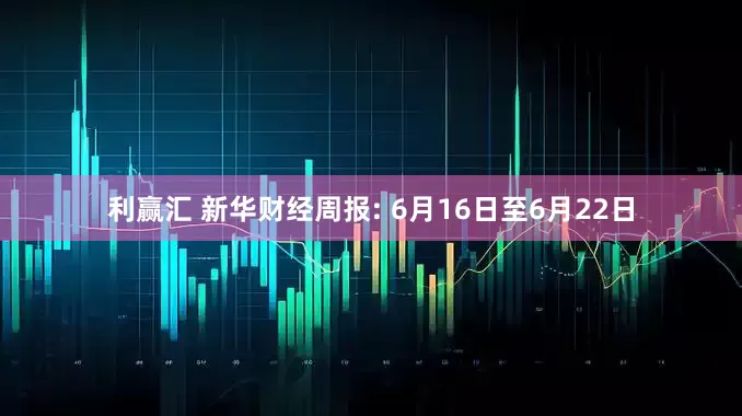 利赢汇 新华财经周报: 6月16日至6月22日