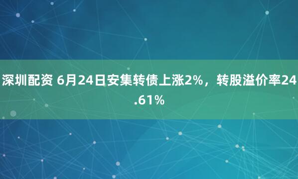 深圳配资 6月24日安集转债上涨2%，转股溢价率24.61%