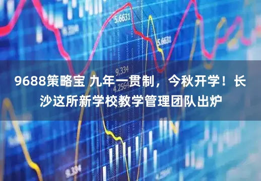 9688策略宝 九年一贯制，今秋开学！长沙这所新学校教学管理团队出炉
