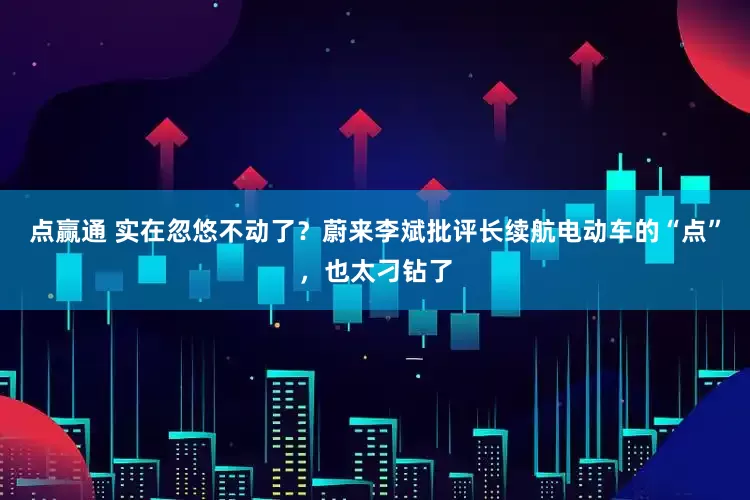 点赢通 实在忽悠不动了？蔚来李斌批评长续航电动车的“点”，也太刁钻了