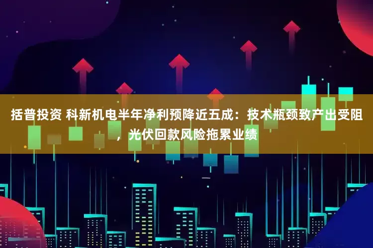 括普投资 科新机电半年净利预降近五成：技术瓶颈致产出受阻，光伏回款风险拖累业绩
