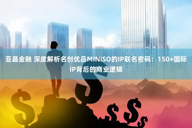 亚晶金融 深度解析名创优品MINISO的IP联名密码：150+国际IP背后的商业逻辑