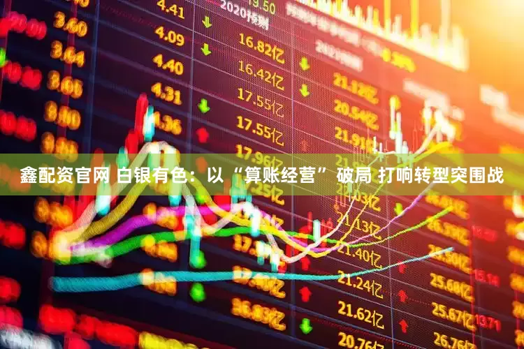 鑫配资官网 白银有色：以 “算账经营” 破局 打响转型突围战