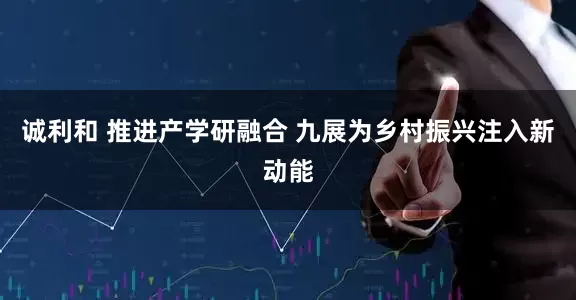 诚利和 推进产学研融合 九展为乡村振兴注入新动能