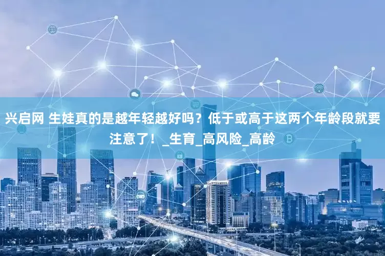 兴启网 生娃真的是越年轻越好吗？低于或高于这两个年龄段就要注意了！_生育_高风险_高龄