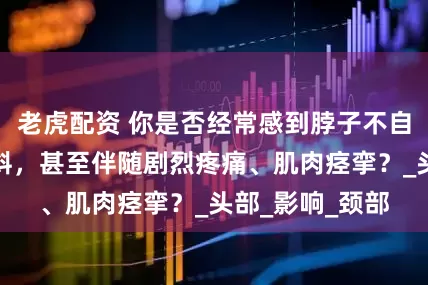 老虎配资 你是否经常感到脖子不自主地向一侧歪斜，甚至伴随剧烈疼痛、肌肉痉挛？_头部_影响_颈部
