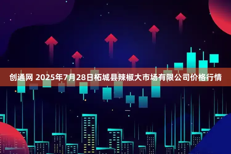 创通网 2025年7月28日柘城县辣椒大市场有限公司价格行情