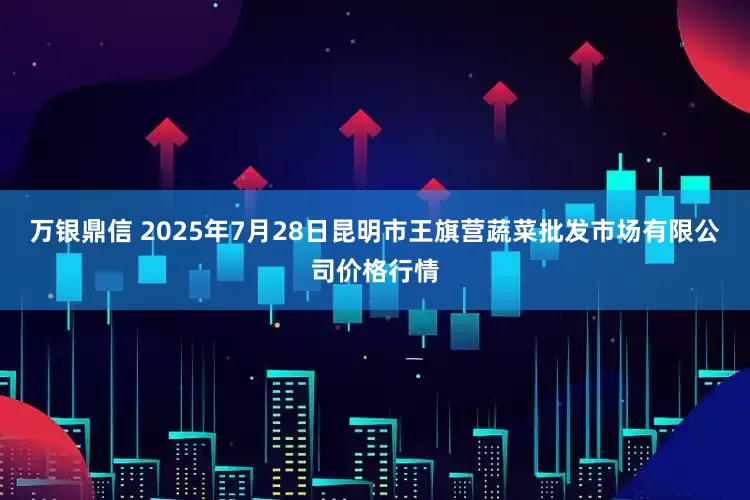 万银鼎信 2025年7月28日昆明市王旗营蔬菜批发市场有限公司价格行情