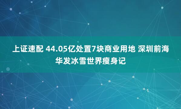 上证速配 44.05亿处置7块商业用地 深圳前海华发冰雪世界瘦身记