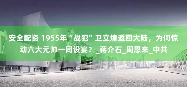 安全配资 1955年“战犯”卫立煌返回大陆，为何惊动六大元帅一同设宴？_蒋介石_周恩来_中共