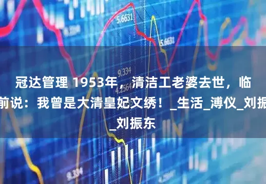 冠达管理 1953年，清洁工老婆去世，临终前说：我曾是大清皇妃文绣！_生活_溥仪_刘振东