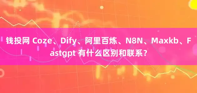 钱投网 Coze、Dify、阿里百炼、N8N、Maxkb、Fastgpt 有什么区别和联系？