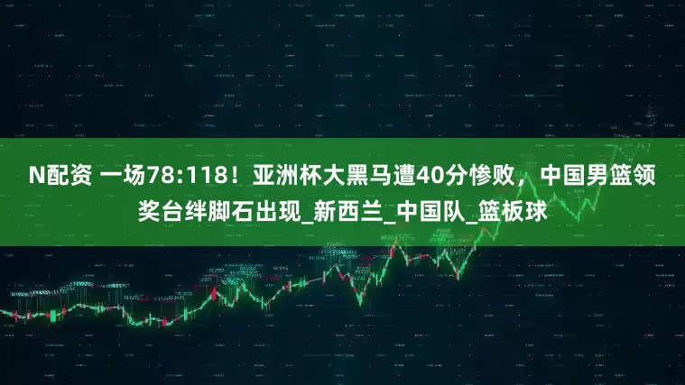 N配资 一场78:118！亚洲杯大黑马遭40分惨败，中国男篮领奖台绊脚石出现_新西兰_中国队_篮板球