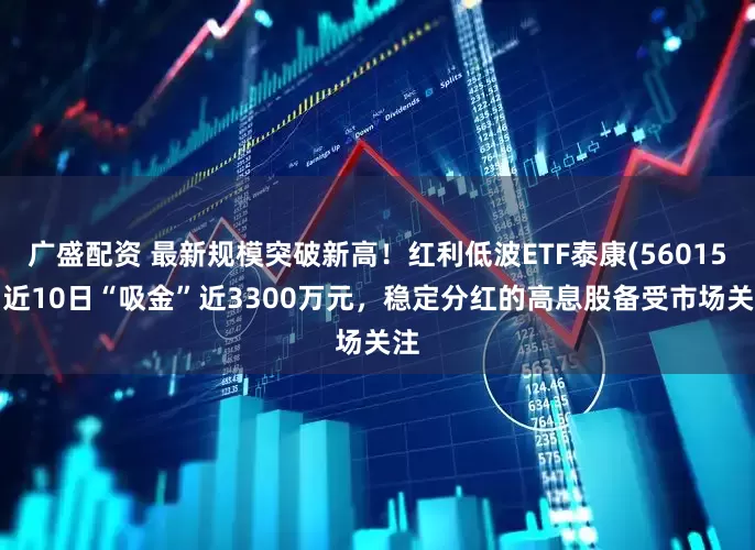 广盛配资 最新规模突破新高！红利低波ETF泰康(560150)近10日“吸金”近3300万元，稳定分红的高息股备受市场关注