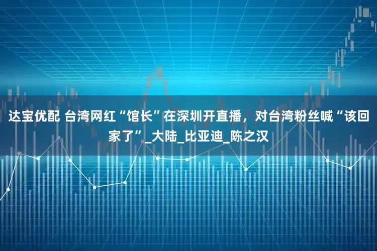 达宝优配 台湾网红“馆长”在深圳开直播，对台湾粉丝喊“该回家了”_大陆_比亚迪_陈之汉