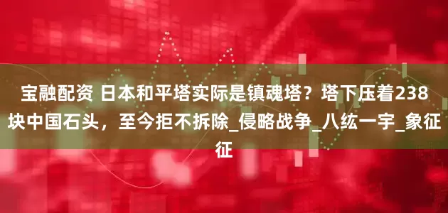 宝融配资 日本和平塔实际是镇魂塔？塔下压着238块中国石头，至今拒不拆除_侵略战争_八纮一宇_象征