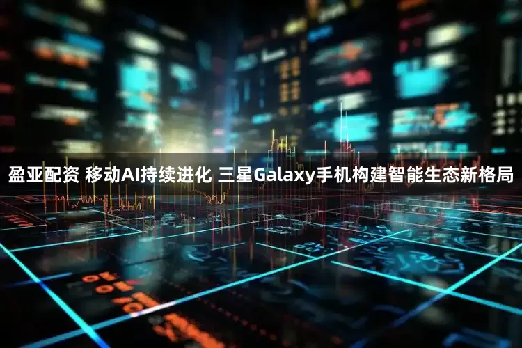 盈亚配资 移动AI持续进化 三星Galaxy手机构建智能生态新格局