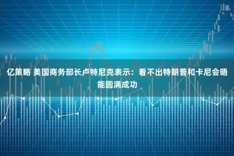亿策略 美国商务部长卢特尼克表示：看不出特朗普和卡尼会晤能圆满成功