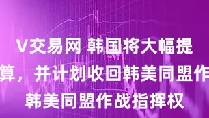 V交易网 韩国将大幅提高国防预算，并计划收回韩美同盟作战指挥权