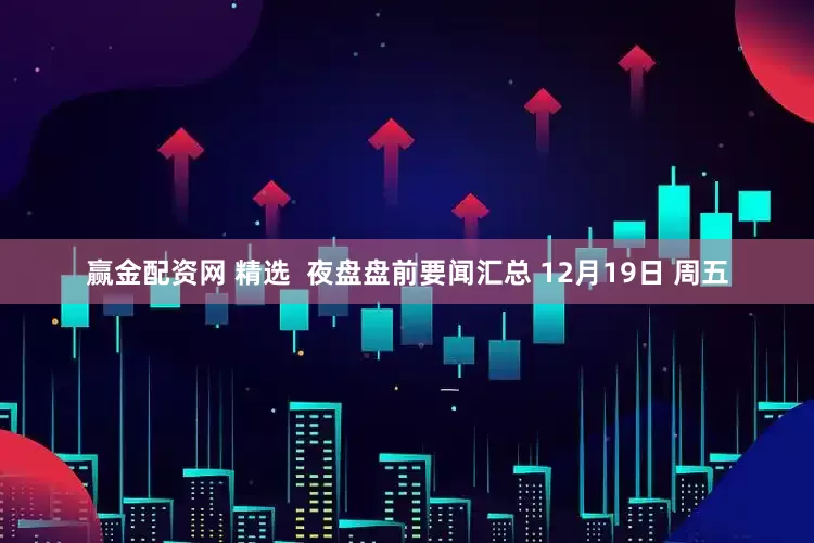 赢金配资网 精选  夜盘盘前要闻汇总 12月19日 周五