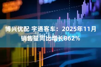 博兴优配 宇通客车：2025年11月销售量同比增长862%