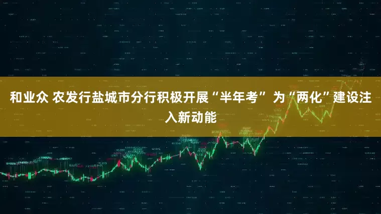 和业众 农发行盐城市分行积极开展“半年考” 为“两化”建设注入新动能