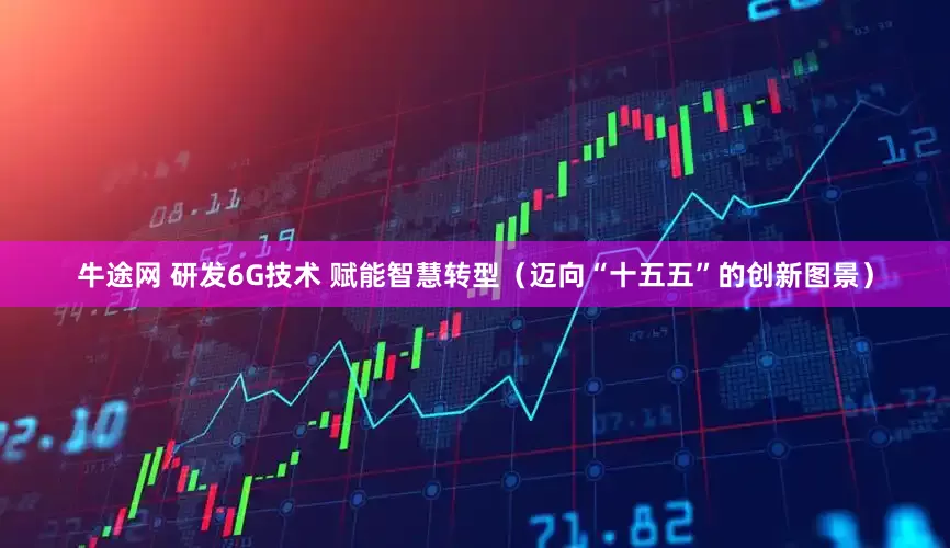 牛途网 研发6G技术 赋能智慧转型（迈向“十五五”的创新图景）