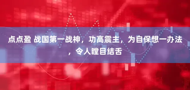 点点盈 战国第一战神，功高震主，为自保想一办法，令人瞠目结舌