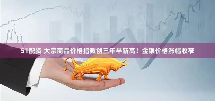 51配资 大宗商品价格指数创三年半新高！金银价格涨幅收窄